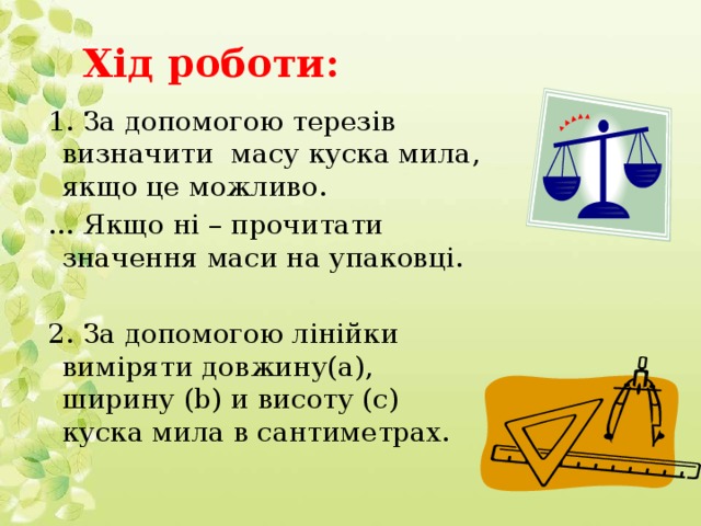 Хід роботи: 1. За допомогою терезів визначити масу куска мила, якщо це можливо. … Якщо ні – прочитати значення маси на упаковці. 2. За допомогою лінійки виміряти довжину(а), ширину (b) и висоту (с) куска мила в сантиметрах.