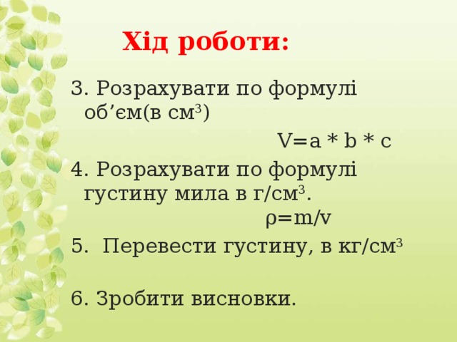 Хід роботи: 3. Розрахувати по формулі об’єм(в см 3 )  V=a * b * с 4. Розрахувати по формулі густину мила в г/см 3 .   ρ=m/v 5. Перевести густину, в кг/см 3   6. Зробити висновки.