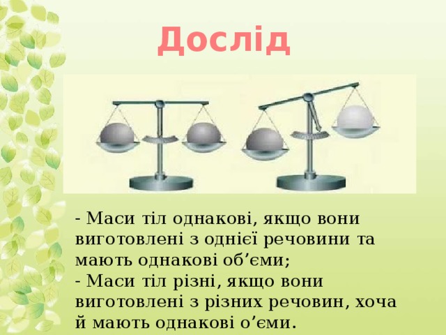 Дослід - Маси тіл однакові, якщо вони виготовлені з однієї речовини та мають однакові об’єми; - Маси тіл різні, якщо вони виготовлені з різних речовин, хоча й мають однакові о’єми.
