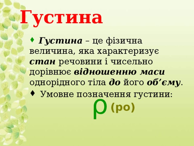 Густина  Густина – це фізична величина, яка характеризує стан речовини і чисельно дорівнює відношенню маси однорідного тіла до його об’єму .  Умовне позначення густини: ρ  (ро)