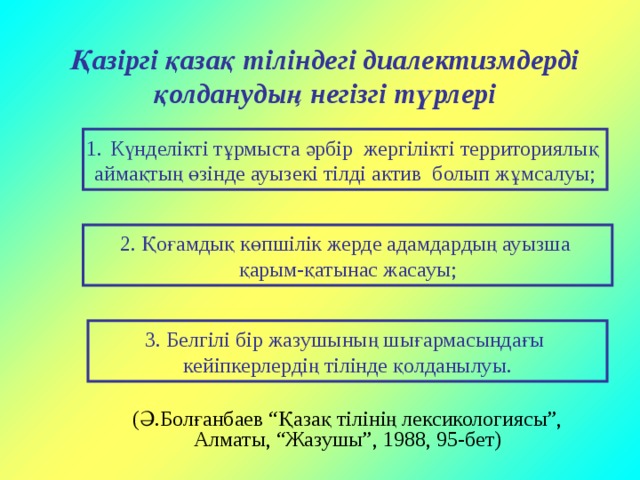 Қазіргі қазақ тіліндегі диалектизмдерді қолданудың негізгі түрлері Күнделікті тұрмыста әрбір жергілікті территориялық аймақтың өзінде ауызекі тілді актив болып жұмсалуы; 2. Қоғамдық көпшілік жерде адамдардың ауызша қарым-қатынас жасауы; 3. Белгілі бір жазушының шығармасындағы кейіпкерлердің тілінде қолданылуы. (Ә.Болғанбаев “Қазақ тілінің лексикологиясы”, Алматы, “Жазушы”, 1988, 95-бет) 