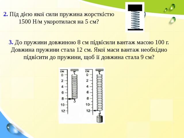 2. Під дією якої сили пружина жорсткістю 1500 Н/м укоротилася на 5 см? 3. До пружини довжиною 8 см підвісили вантаж масою 100 г. Довжина пружини стала 12 см. Якої маси вантаж необхідно підвісити до пружини, щоб її довжина стала 9 см?