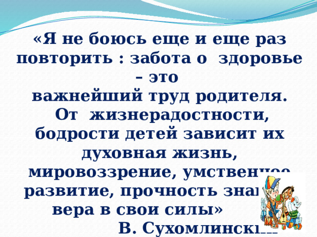  «Я не боюсь еще и еще раз повторить : забота о здоровье – это  важнейший труд родителя.  От жизнерадостности, бодрости детей зависит их духовная жизнь, мировоззрение, умственное развитие, прочность знаний, вера в свои силы»  В. Сухомлинский   