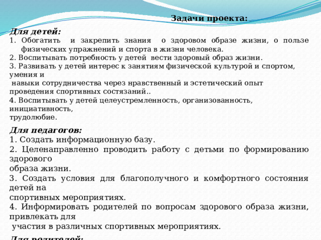  Задачи проекта:  Для детей:  Обогатить и закрепить знания о здоровом образе жизни, о пользе физических упражнений и спорта в жизни человека. 2. Воспитывать потребность у детей вести здоровый образ жизни.  3. Развивать у детей интерес к занятиям физической культурой и спортом, умения и  навыки сотрудничества через нравственный и эстетический опыт проведения спортивных состязаний..  4. Воспитывать у детей целеустремленность, организованность, инициативность, трудолюбие.   Для педагогов:  1. Создать информационную базу. 2. Целенаправленно проводить работу с детьми по формированию здорового образа жизни. 3. Создать условия для благополучного и комфортного состояния детей на спортивных мероприятиях. 4. Информировать родителей по вопросам здорового образа жизни, привлекать для  участия в различных спортивных мероприятиях.  Для родителей:     1. Развивать творческие и физические способности в спортивной деятельности, формировать активную позицию в сохранения здоровья детей.     