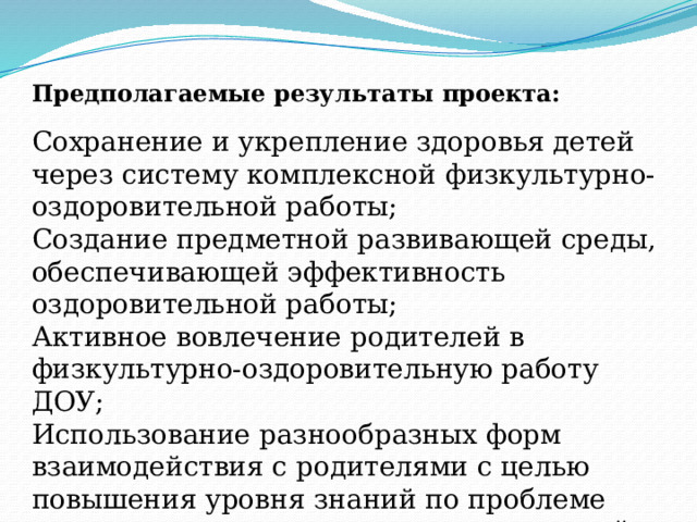Предполагаемые результаты проекта:   Сохранение и укрепление здоровья детей через систему комплексной физкультурно-оздоровительной работы; Создание предметной развивающей среды, обеспечивающей эффективность оздоровительной работы; Активное вовлечение родителей в физкультурно-оздоровительную работу ДОУ; Использование разнообразных форм взаимодействия с родителями с целью повышения уровня знаний по проблеме укрепления и сохранения здоровья детей. 