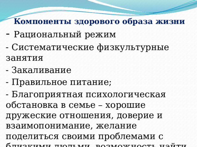  Компоненты здорового образа жизни - Рациональный режим - Систематические физкультурные занятия - Закаливание - Правильное питание; - Благоприятная психологическая обстановка в семье – хорошие дружеские отношения, доверие и взаимопонимание, желание поделиться своими проблемами с близкими людьми, возможность найти поддержку и помощь, совместное проведение досуга.  
