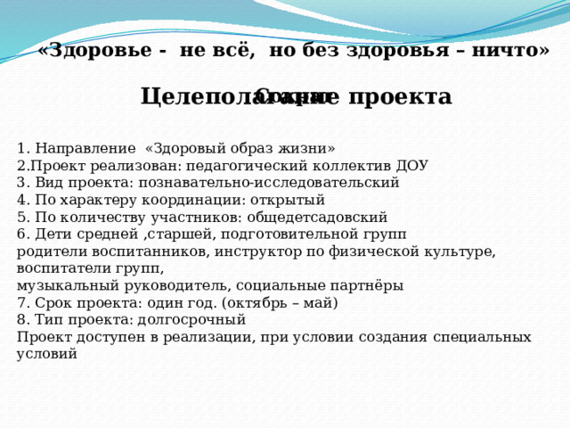  «Здоровье - не всё, но без здоровья – ничто»  Сократ  Целеполагание проекта 1. Направление «Здоровый образ жизни» 2.Проект реализован: педагогический коллектив ДОУ 3. Вид проекта: познавательно-исследовательский 4. По характеру координации: открытый 5. По количеству участников: общедетсадовский 6. Д ети средней ,старшей, подготовительной групп родители воспитанников, инструктор по физической культуре, воспитатели групп, музыкальный руководитель, социальные партнёры 7. Срок проекта: один год. (октябрь – май) 8. Тип проекта: долгосрочный Проект доступен в реализации, при условии создания специальных условий 