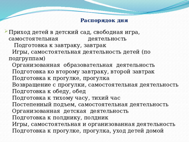   Распорядок дня   Приход детей в детский сад, свободная игра, самостоятельная деятельность  Подготовка к завтраку, завтрак  Игры, самостоятельная деятельность детей (по подгруппам)  Организованная образовательная деятельность  Подготовка ко второму завтраку, второй завтрак  Подготовка к прогулке, прогулка  Возвращение с прогулки, самостоятельная деятельность  Подготовка к обеду, обед  Подготовка к тихому часу, тихий час  Постепенный подъем, самостоятельная деятельность  Организованная детская деятельность  Подготовка к полднику, полдник  Игры, самостоятельная и организованная деятельность  Подготовка к прогулке, прогулка, уход детей домой  