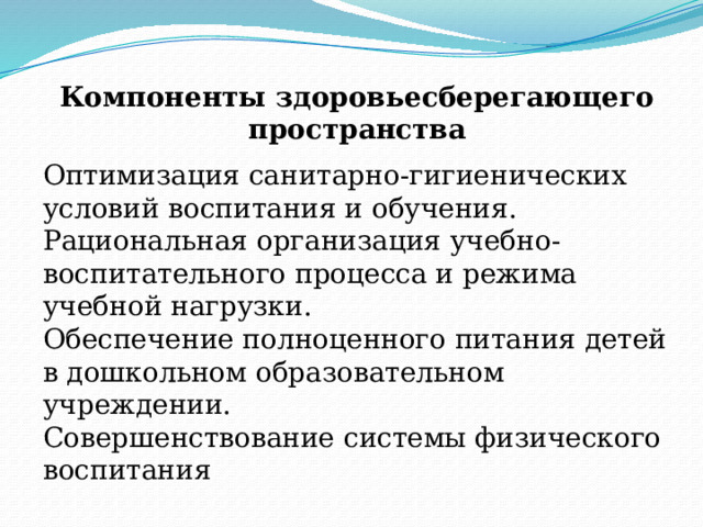 Компоненты здоровьесберегающего пространства Оптимизация санитарно-гигиенических условий воспитания и обучения. Рациональная организация учебно-воспитательного процесса и режима учебной нагрузки. Обеспечение полноценного питания детей в дошкольном образовательном учреждении. Совершенствование системы физического воспитания 
