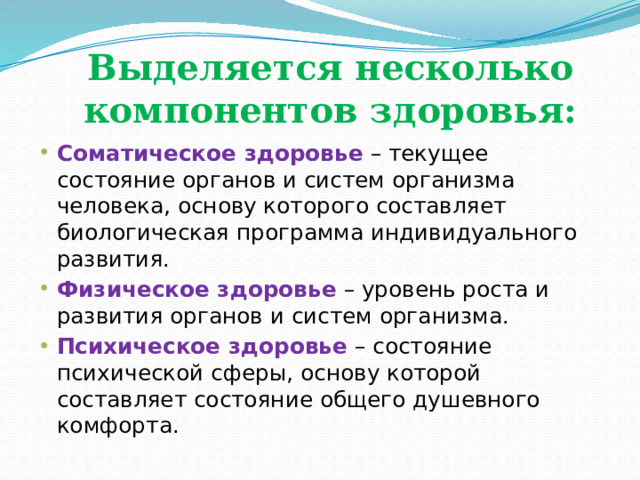 Выделяется несколько компонентов здоровья: Соматическое здоровье  – текущее состояние органов и систем организма человека, основу которого составляет биологическая программа индивидуального развития. Физическое здоровье   – уровень роста и развития органов и систем организма. Психическое здоровье  – состояние психической сферы, основу которой составляет состояние общего душевного комфорта. 