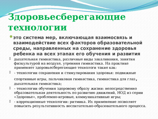 Здоровьесберегающие технологии это система мер, включающая взаимосвязь и взаимодействие всех факторов образовательной среды, направленных на сохранение здоровья ребенка на всех этапах его обучения и развития  дыхательная гимнастика, различные виды закаливания, занятия физкультурой на воздухе, утренняя гимнастика. На практике применяет здоровьесберегающие технологи такие как: - технологии сохранения и стимулирования здоровья: подвижные спортивные игры, пальчиковая гимнастика, гимнастика для глаз , дыхательная гимнастика; - технологии обучения здоровому образу жизни: непосредственно образовательная деятельность по развитию движений, НОД из серии «Здоровье», проблемно-игровые, коммуникативные игры; - коррекционные технологии: ритмика. Их применение позволяет повысить результативность воспитательно-образовательного процесса. 