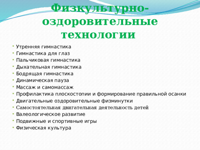 Физкультурно-оздоровительные технологии Утренняя гимнастика Гимнастика для глаз Пальчиковая гимнастика Дыхательная гимнастика Бодрящая гимнастика Динамическая пауза Массаж и самомассаж Профилактика плоскостопии и формирование правильной осанки Двигательные оздоровительные физминутки Самостоятельная двигательная деятельность детей Валеологическое развитие Подвижные и спортивные игры Физическая культура 