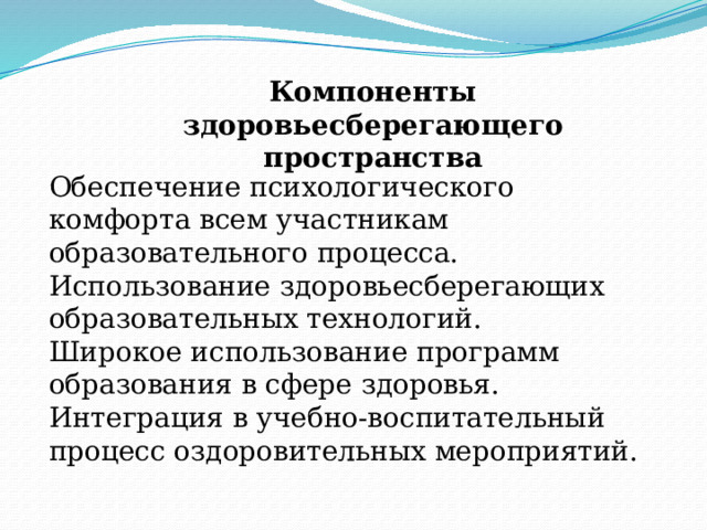 Компоненты здоровьесберегающего пространства Обеспечение психологического комфорта всем участникам образовательного процесса. Использование здоровьесберегающих образовательных технологий. Широкое использование программ образования в сфере здоровья. Интеграция в учебно-воспитательный процесс оздоровительных мероприятий. 