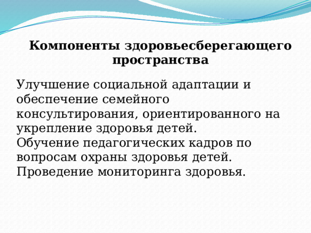Компоненты здоровьесберегающего пространства Улучшение социальной адаптации и обеспечение семейного консультирования, ориентированного на укрепление здоровья детей. Обучение педагогических кадров по вопросам охраны здоровья детей. Проведение мониторинга здоровья. 