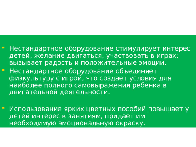 Нестандартное оборудование стимулирует интерес детей, желание двигаться, участвовать в играх; вызывает радость и положительные эмоции. Нестандартное оборудование объединяет физкультуру с игрой, что создает условия для наиболее полного самовыражения ребенка в двигательной деятельности. Использование ярких цветных пособий повышает у детей интерес к занятиям, придает им необходимую эмоциональную окраску. 