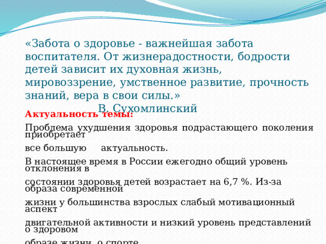 «Забота о здоровье - важнейшая забота воспитателя. От жизнерадостности, бодрости детей зависит их духовная жизнь, мировоззрение, умственное развитие, прочность знаний, вера в свои силы.» В. Сухомлинский    Актуальность темы:  Проблема ухудшения здоровья подрастающего поколения приобретает все большую актуальность.   В настоящее время в России ежегодно общий уровень отклонения в состоянии здоровья детей возрастает на 6,7 %. Из-за образа современной жизни у большинства взрослых слабый мотивационный аспект двигательной активности и низкий уровень представлений о здоровом образе жизни, о спорте.     