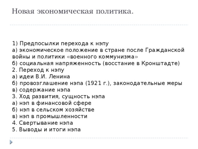 Новая экономическая политика.   1) Предпосылки перехода к нэпу а) экономическое положение в стране после Гражданской войны и политики «военного коммунизма» б) социальная напряженность (восстание в Кронштадте) 2. Переход к нэпу а) идеи В.И. Ленина б) провозглашение нэпа (1921 г.), законодательные меры в) содержание нэпа 3. Ход развития, сущность нэпа а) нэп в финансовой сфере б) нэп в сельском хозяйстве в) нэп в промышленности 4. Свертывание нэпа 5. Выводы и итоги нэпа 