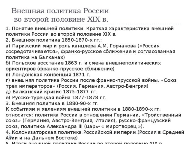 Внешняя политика России  во второй половине XIX в. 1. Понятие внешней политики. Краткая характеристика внешней политики России во второй половине XIX в. 2. Внешняя политика 1850-1870-х гг.: а) Парижский мир и роль канцлера А.М. Горчакова («Россия сосредотачивается», франко-русское сближение и согласованная политика на Балканах) б) Польское восстание 1863 г. и смена внешнеполитических ориентиров (франко-прусское сближение) в) Лондонская конвенция 1871 г. г) внешняя политика России после франко-прусской войны, «Союз трех императоров» (Россия, Германия, Австро-Венгрия) д) Балканский кризис 1875-1877 гг. е) Русско-турецкая война 1877-1878 гг. 3. Внешняя политика в 1880-90-х гг. К событиям и явлениям внешней политики в 1880-1890-х гг. относится: политика России в отношении Германии, «Тройственный союз» (Германия, Австро-Венгрия, Италия), русско-французский союз, политика Александра III (царь- « миротворец »). 4. Колонизаторская политика Российской империи (Россия в Средней Азии и на Дальнем Востоке) 5. Итоги внешней политики России во второй половине XIX в. 