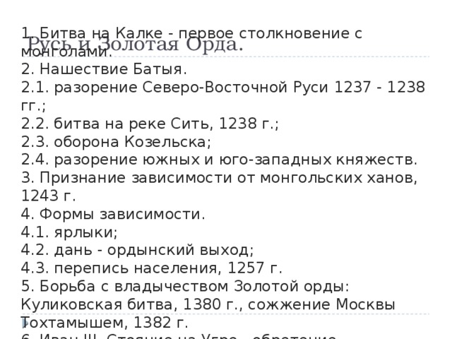 Русь и Золотая Орда. 1. Битва на Калке - первое столкновение с монголами. 2. Нашествие Батыя. 2.1. разорение Северо-Восточной Руси 1237 - 1238 гг.; 2.2. битва на реке Сить, 1238 г.; 2.3. оборона Козельска; 2.4. разорение южных и юго-западных княжеств. 3. Признание зависимости от монгольских ханов, 1243 г. 4. Формы зависимости. 4.1. ярлыки; 4.2. дань - ордынский выход; 4.3. перепись населения, 1257 г. 5. Борьба с владычеством Золотой орды: Куликовская битва, 1380 г., сожжение Москвы Тохтамышем, 1382 г. 6. Иван III. Стояние на Угре - обретение независимости. 