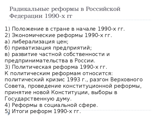 Радикальные реформы в Российской Федерации 1990-х гг 1) Положение в стране в начале 1990-х гг. 2) Экономические реформы 1990-х гг. а) либерализация цен; б) приватизация предприятий; в) развитие частной собственности и предпринимательства в России. 3) Политическая реформа 1990-х гг. К политическим реформам относится: политический кризис 1993 г., разгон Верховного Совета, проведение конституционной реформы, принятие новой Конституции, выборы в Государственную думу. 4) Реформы в социальной сфере. 5) Итоги реформ 1990-х гг. 