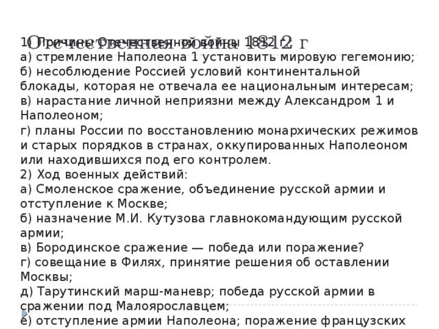 Отечественная война 1812 г 1) Причины Отечественной войны 1812 г.: а) стремление Наполеона 1 установить мировую гегемонию; б) несоблюдение Россией условий континентальной блокады, которая не отвечала ее национальным интересам; в) нарастание личной неприязни между Александром 1 и Наполеоном; г) планы России по восстановлению монархических режимов и старых порядков в странах, оккупированных Наполеоном или находившихся под его контролем. 2) Ход военных действий: а) Смоленское сражение, объединение русской армии и отступление к Москве; б) назначение М.И. Кутузова главнокомандующим русской армии; в) Бородинское сражение — победа или поражение? г) совещание в Филях, принятие решения об оставлении Москвы; д) Тарутинский марш-маневр; победа русской армии в сражении под Малоярославцем; е) отступление армии Наполеона; поражение французских войск при переправе через р. Березину. 