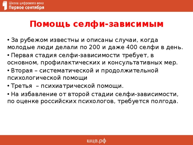 Помощь селфи-зависимым  За рубежом известны и описаны случаи, когда молодые люди делали по 200 и даже 400 селфи в день.  Первая стадия селфи-зависимости требует, в основном, профилактических и консультативных мер.  Вторая – систематической и продолжительной психологической помощи  Третья – психиатрической помощи.  На избавление от второй стадии селфи-зависимости, по оценке российских психологов, требуется полгода. 