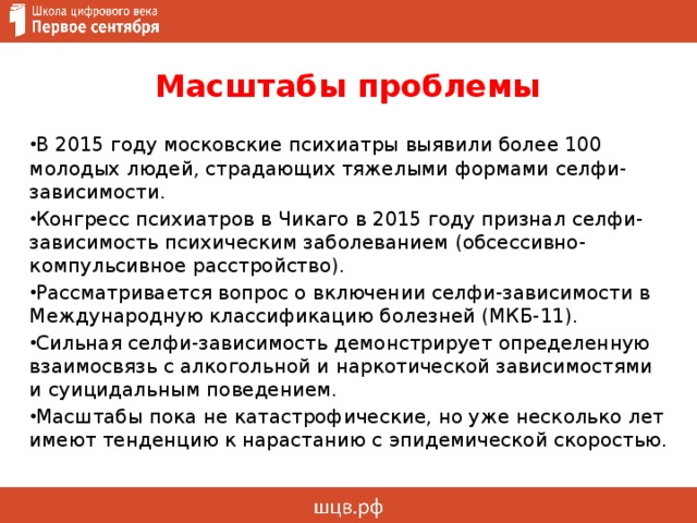 Масштабы проблемы В 2015 году московские психиатры выявили более 100 молодых людей, страдающих тяжелыми формами селфи-зависимости. Конгресс психиатров в Чикаго в 2015 году признал селфи-зависимость психическим заболеванием (обсессивно-компульсивное расстройство). Рассматривается вопрос о включении селфи-зависимости в Международную классификацию болезней (МКБ-11). Сильная селфи-зависимость демонстрирует определенную взаимосвязь с алкогольной и наркотической зависимостями и суицидальным поведением. Масштабы пока не катастрофические, но уже несколько лет имеют тенденцию к нарастанию с эпидемической скоростью. 