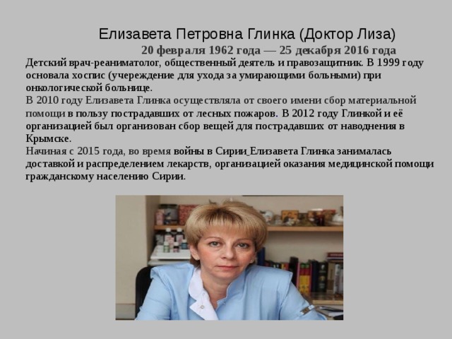 Елизавета Петровна Глинка (Доктор Лиза)  20 февраля 1962 года — 25 декабря 2016 года   Детский врач-реаниматолог, общественный деятель и правозащитник. В 1999 году основала хоспис (учереждение для ухода за умирающими больными) при онкологической больнице. В 2010 году Елизавета Глинка осуществляла от своего имени сбор материальной помощи в пользу пострадавших от лесных пожаров . В 2012 году Глинкой и её организацией был организован сбор вещей для пострадавших от наводнения в Крымске. Начиная с 2015 года, во время войны в Сирии  Елизавета Глинка занималась доставкой и распределением лекарств, организацией оказания медицинской помощи гражданскому населению Сирии. 