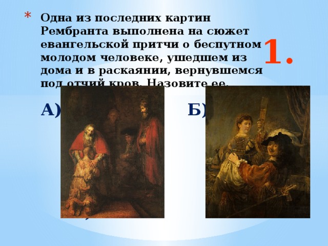 Одна из последних картин Рембранта выполнена на сюжет евангельской притчи о беспутном молодом человеке, ушедшем из дома и в раскаянии, вернувшемся под отчий кров. Назовите ее. 1. А) Б)  Ответ: б Б)  