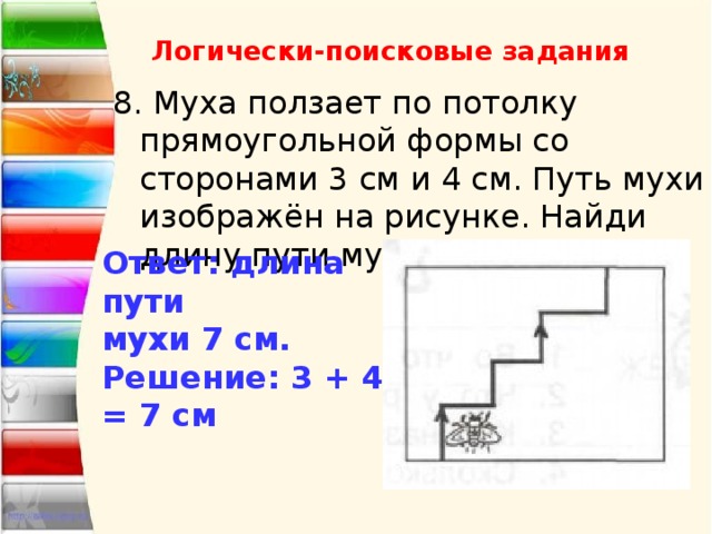 Логически-поисковые задания 8. Муха ползает по потолку прямоугольной формы со сторонами 3 см и 4 см. Путь мухи изображён на рисунке. Найди длину пути мухи. Ответ: длина пути мухи 7 см. Решение: 3 + 4 = 7 см 