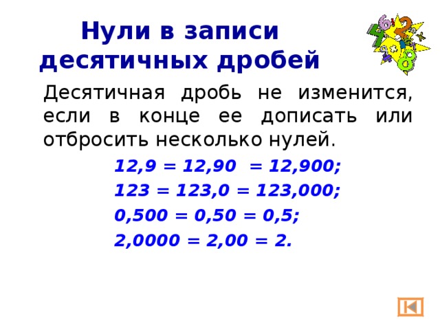 Нули в записи десятичных дробей  Десятичная дробь не изменится, если в конце ее дописать или отбросить несколько нулей. 12,9 = 12,90 = 12,900; 123 = 123,0 = 123,000; 0,500 = 0,50 = 0,5; 2,0000 = 2,00 = 2. 12,9 = 12,90 = 12,900; 123 = 123,0 = 123,000; 0,500 = 0,50 = 0,5; 2,0000 = 2,00 = 2. 12,9 = 12,90 = 12,900; 123 = 123,0 = 123,000; 0,500 = 0,50 = 0,5; 2,0000 = 2,00 = 2. 12,9 = 12,90 = 12,900; 123 = 123,0 = 123,000; 0,500 = 0,50 = 0,5; 2,0000 = 2,00 = 2. 12,9 = 12,90 = 12,900; 123 = 123,0 = 123,000; 0,500 = 0,50 = 0,5; 2,0000 = 2,00 = 2. 