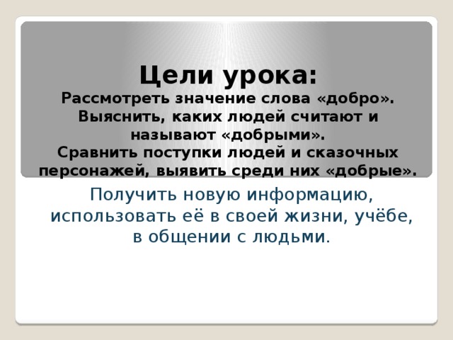 Цели урока:  Рассмотреть значение слова «добро».  Выяснить, каких людей считают и называют «добрыми».  Сравнить поступки людей и сказочных персонажей, выявить среди них «добрые». Получить новую информацию, использовать её в своей жизни, учёбе, в общении с людьми. 