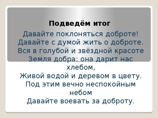 Подведём итог Давайте поклоняться доброте! Давайте с думой жить о доброте. Вся в голубой и звёздной красоте Земля добра: она дарит нас хлебом, Живой водой и деревом в цвету. Под этим вечно неспокойным небом Давайте воевать за доброту. 