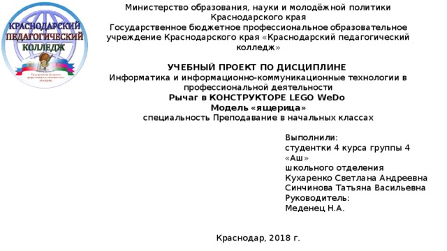 Министерство образования, науки и молодёжной политики Краснодарского края Государственное бюджетное профессиональное образовательное учреждение Краснодарского края «Краснодарский педагогический колледж»  УЧЕБНЫЙ ПРОЕКТ ПО ДИСЦИПЛИНЕ Информатика и информационно-коммуникационные технологии в профессиональной деятельности Рычаг в КОНСТРУКТОРЕ LEGO WeDo Модель «ящерица» специальность Преподавание в начальных классах Выполнили: студентки 4 курса группы 4 «Аш» школьного отделения Кухаренко Светлана Андреевна Синчинова Татьяна Васильевна Руководитель: Меденец Н.А. Краснодар, 2018 г. 