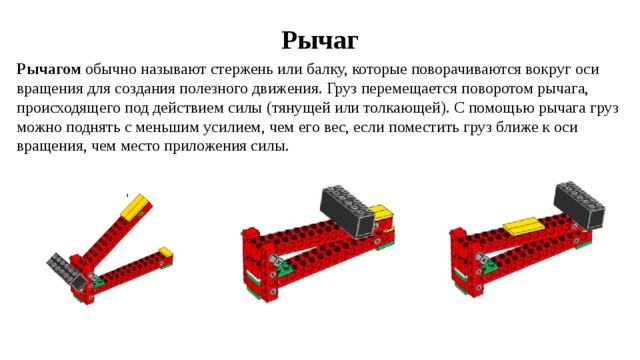 Рычаг Рычагом обычно называют стержень или балку, которые поворачиваются вокруг оси вращения для создания полезного движения. Груз перемещается поворотом рычага, происходящего под действием силы (тянущей или толкающей). С помощью рычага груз можно поднять с меньшим усилием, чем его вес, если поместить груз ближе к оси вращения, чем место приложения силы. 