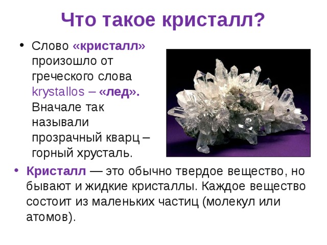 Что такое кристалл?   Слово «кристалл» произошло от греческого слова krystallos – «лед». Вначале так называли прозрачный кварц – горный хрусталь.  Кристалл — это обычно твердое вещество, но бывают и жидкие кристаллы. Каждое вещество состоит из маленьких частиц (молекул или атомов).  