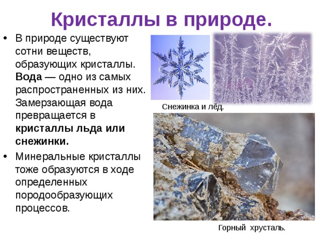 Кристаллы в природе.   В природе существуют сотни веществ, образующих кристаллы. Вода — одно из самых распространенных из них. Замерзающая вода превращается в кристаллы льда или снежинки. Минеральные кристаллы тоже образуются в ходе определенных породообразующих процессов. Снежинка и лёд. Горный хрусталь.  