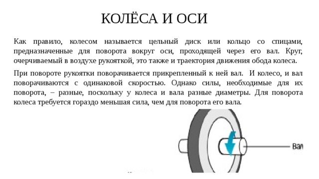 КОЛЁСА И ОСИ Как правило, колесом называется цельный диск или кольцо со спицами, предназначенные для поворота вокруг оси, проходящей через его вал. Круг, очерчиваемый в воздухе рукояткой, это также и траектория движения обода колеса. При повороте рукоятки поворачивается прикрепленный к ней вал. И колесо, и вал поворачиваются с одинаковой скоростью. Однако силы, необходимые для их поворота, – разные, поскольку у колеса и вала разные диаметры. Для поворота колеса требуется гораздо меньшая сила, чем для поворота его вала.  