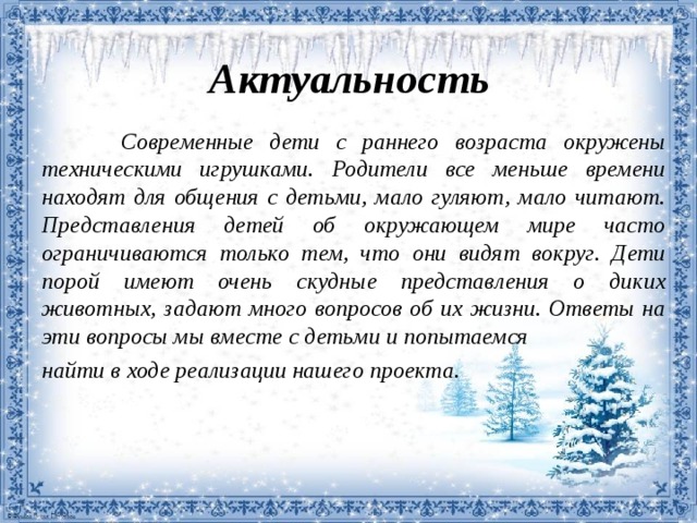 Актуальность  Современные дети с раннего возраста  окружены техническими игрушками.  Родители все меньше времени находят для  общения с детьми, мало гуляют, мало  читают. Представления детей об  окружающем мире часто ограничиваются  только тем, что они видят вокруг. Дети  порой имеют очень скудные представления о  диких животных, задают много вопросов об  их жизни. Ответы на эти вопросы мы вместе с детьми и попытаемся найти в ходе  реализации нашего проекта.   