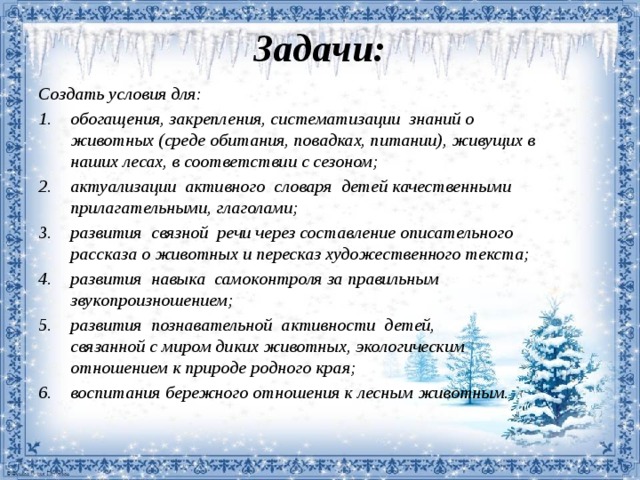 Задачи:   Создать условия для: обогащения, закрепления, систематизации знаний о  животных (среде обитания, повадках, питании), живущих в  наших лесах, в соответствии с сезоном; актуализации активного словаря детей качественными  прилагательными, глаголами; развития связной речи через составление описательного  рассказа о животных и пересказ художественного текста; развития навыка самоконтроля за правильным  звукопроизношением; развития познавательной активности детей,  связанной с миром диких животных, экологическим  отношением к природе родного края; воспитания бережного отношения к лесным животным.   