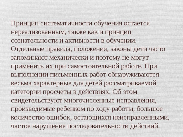 Принцип систематичности обучения остается нереализованным, также как и принцип сознательности и активности в обучении. Отдельные правила, положения, законы дети часто запоминают механически и поэтому не могут применить их при самостоятельной работе. При выполнении письменных работ обнаруживаются весьма характерные для детей рассматриваемой категории просчеты в действиях. Об этом свидетельствуют многочисленные исправления, производимые ребенком по ходу работы, большое количество ошибок, остающихся неисправленными, частое нарушение последовательности действий. 
