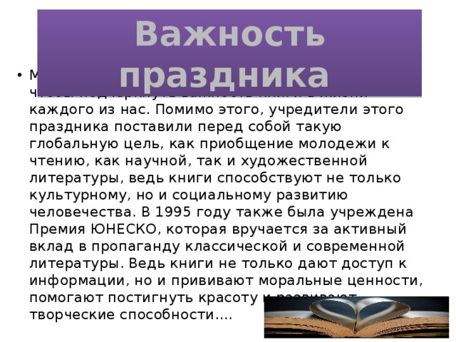 Важность праздника Международный День Книги призван для того, чтобы подчеркнуть важность книги в жизни каждого из нас. Помимо этого, учредители этого праздника поставили перед собой такую глобальную цель, как приобщение молодежи к чтению, как научной, так и художественной литературы, ведь книги способствуют не только культурному, но и социальному развитию человечества. В 1995 году также была учреждена Премия ЮНЕСКО, которая вручается за активный вклад в пропаганду классической и современной литературы. Ведь книги не только дают доступ к информации, но и прививают моральные ценности, помогают постигнуть красоту и развивают творческие способности.... 