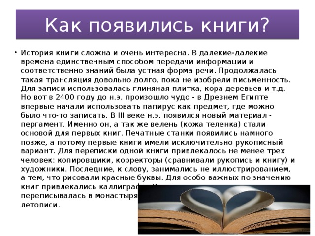 Как появились книги? История книги сложна и очень интересна. В далекие-далекие времена единственным способом передачи информации и соответственно знаний была устная форма речи. Продолжалась такая трансляция довольно долго, пока не изобрели письменность. Для записи использовалась глиняная плитка, кора деревьев и т.д. Но вот в 2400 году до н.э. произошло чудо - в Древнем Египте впервые начали использовать папирус как предмет, где можно было что-то записать. В III веке н.э. появился новый материал - пергамент. Именно он, а так же велень (кожа теленка) стали основой для первых книг. Печатные станки появились намного позже, а потому первые книги имели исключительно рукописный вариант. Для переписки одной книги привлекалось не менее трех человек: копировщики, корректоры (сравнивали рукопись и книгу) и художники. Последние, к слову, занимались не иллюстрированием, а тем, что рисовали красные буквы. Для особо важных по значению книг привлекались каллиграфы. Как правило, книга переписывалась в монастырях. Там же создавались знаменитые летописи. 