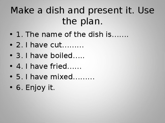 Make a dish and present it. Use the plan. 1. The name of the dish is……. 2. I have cut……… 3. I have boiled….. 4. I have fried…… 5. I have mixed……… 6. Enjoy it. 