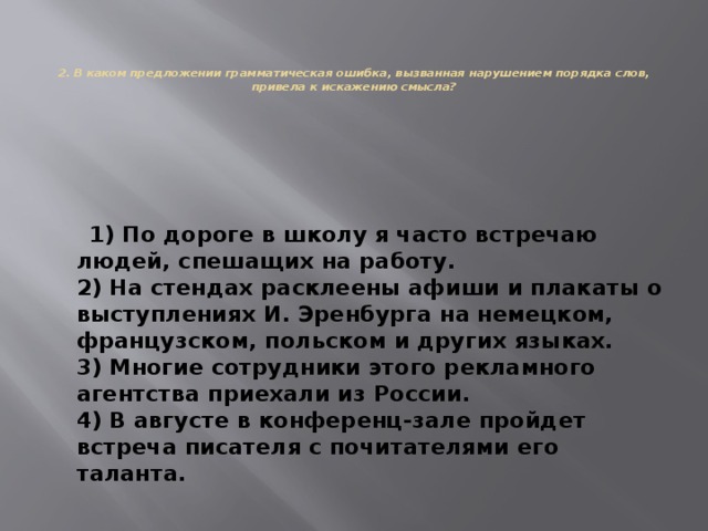    2. В каком предложении грамматическая ошибка, вызванная нарушением порядка слов, привела к искажению смысла?    1) По дороге в школу я часто встречаю людей, спешащих на работу.  2) На стендах расклеены афиши и плакаты о выступлениях И. Эренбурга на немецком, французском, польском и других языках.  3) Многие сотрудники этого рекламного агентства приехали из России.  4) В августе в конференц-зале пройдет встреча писателя с почитателями его таланта. 