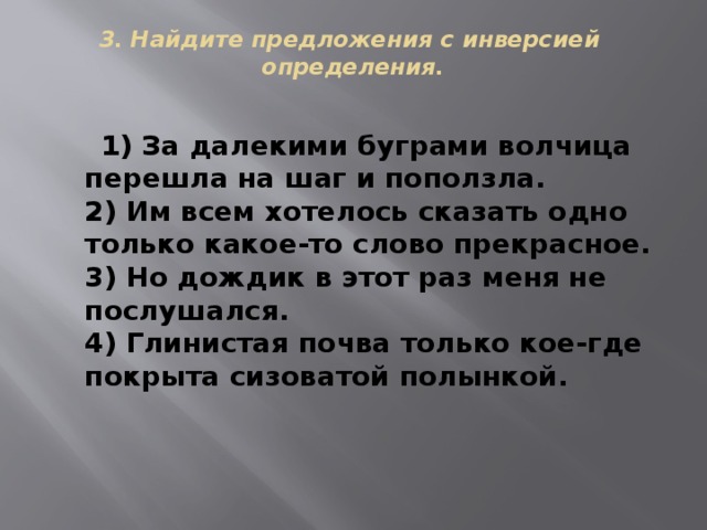 3. Найдите предложения с инверсией  определения.    1) За далекими буграми волчица перешла на шаг и поползла.  2) Им всем хотелось сказать одно только какое-то слово прекрасное.  3) Но дождик в этот раз меня не послушался.  4) Глинистая почва только кое-где покрыта сизоватой полынкой. 