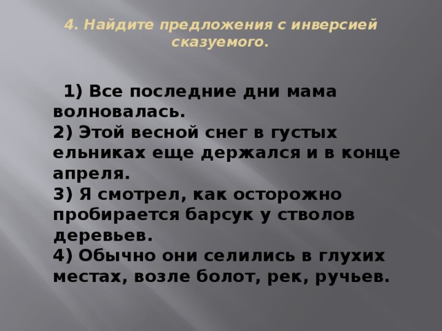 4. Найдите предложения с инверсией сказуемого.    1) Все последние дни мама волновалась.  2) Этой весной снег в густых ельниках еще держался и в конце апреля.  3) Я смотрел, как осторожно пробирается барсук у стволов деревьев.  4) Обычно они селились в глухих местах, возле болот, рек, ручьев. 