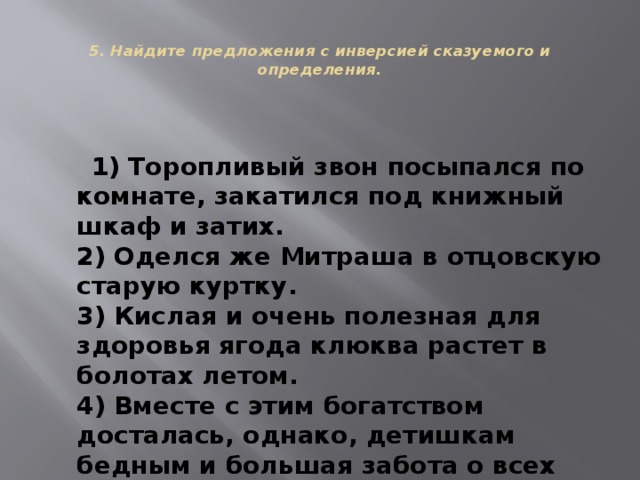 5. Найдите предложения с инверсией сказуемого и определения. 1) Торопливый звон посыпался по комнате, закатился под книжный шкаф и затих. 2) Оделся же Митраша в отцовскую старую куртку. 3) Кислая и очень полезная для здоровья ягода клюква растет в болотах летом. 4) Вместе с этим богатством досталась, однако, детишкам бедным и большая забота о всех живых существах.