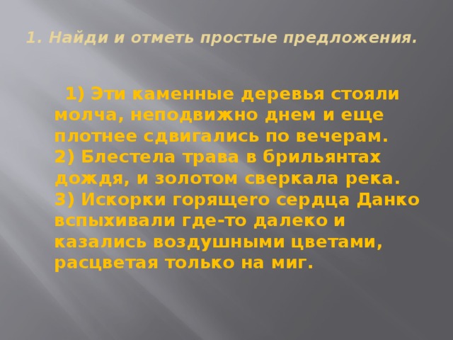 1. Найди и отметь простые предложения.    1) Эти каменные деревья стояли молча, неподвижно днем и еще плотнее сдвигались по вечерам.   2) Блестела трава в брильянтах дождя, и золотом сверкала река.  3) Искорки горящеrо сердца Данко вспыхивали где-то далеко и казались воздушными цветами, pacцветая только на миг. 