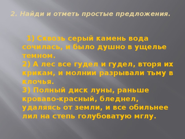 2. Найди и отметь простые предложения.     1) Сквозь серый камень вода сочилась, и было душно в ущелье темном.  2) А лес все гудел и гудел, вторя их крикам, и молнии разрывали тьму в клочья.  3) Полный диск луны, раньше кроваво-красный, бледнел, удаляясь от земли, и все обильнее лил на степь голубоватую мглу. 